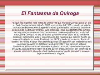 El Fantasma de Quiroga “ Según los registros más fieles, la última vez que Horacio Quiroga puso un pie en Salto fue hacia fines del año 1902 o principios del 1903, cuando ya estaba radicado en Buenos Aires luego del trauma que le había provocado la muerte de su amigo Federico Ferrando. Juró entonces -cosa que literalmente cumplió- no regresar jamás en su vida. Las razones parecían justificadas: la ciudad natal, para Quiroga, no era otra cosa que un enorme signo de su desdicha personal. Salto había sido el escenario de dos muertes que calaron hondo en su espíritu (la de su padre Prudencio en 1879, y la de su padrastro Ascencio Barcos, en 1891). Fueron los salteños quienes desdeñaron con indiferencia sus ejercicios literarios en Gil Blas y en La Revista; y era también salteño, finalmente, el hermano del alma que acababa de morir, víctima de su propio descuido. Nada parecía haber en Salto que el precoz escritor -por entonces de apenas veinticinco años de edad- pudiera asociar con la felicidad o siquiera lejanamente con la alegría.”  