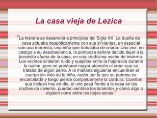 La casa vieja de Lezica “ La historia se desarrolla a principios del Siglo XX. La dueña de casa actuaba despóticamente con sus sirvientes, en especial con una morenita, una niña que trabajaba de criada. Una vez, en castigo a su desobediencia, la pomposa señora decide dejar a la jovencita afuera de la casa, en una crudísima noche de invierno. Los vecinos sintieron ruido y quejidos entre la hojarasca durante la noche, pero no prestaron mayor atención al creer que se trataba de algún perro. A la mañana siguiente encuentran el cuerpo sin vida de la niña, razón por la que su patrona es encarcelada y luego pierde completamente la cordura. Cuentan que incluso hoy en día, si uno pasa frente a la casa en las noches de invierno, pueden sentirse los lamentos y cómo algo o alguien corre entre las hojas secas.” 