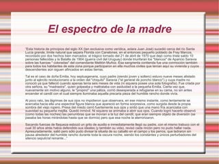 El espectro de la madre “ Esta historia de principios del siglo XX (tan exclusiva como verídica, aclara Juan José) sucedió cerca del río Santa Lucía grande, límite natural que separa Florida con Canelones, en el entonces pequeño poblado de Fray Marcos, recordado por dos hechos bien marcados: el trágico tornado del 21 de abril de 1970 que dejó como triste saldo 10 personas fallecidas y la Batalla de 1904 (guerra civil del Uruguay) donde triunfaran los "blancos" de Aparicio Saravia sobre las fuerzas " coloradas" del comandante Melitón Muñoz. Esa sangrienta contienda fue una conmoción también para todos los habitantes de esta zona porque participaron en ella muchos civiles que tenían aquí su vivienda y cuyos descendientes aún siguen afincados en estas tierras.  Tal es el caso de doña Emilia, hoy septuagenaria, cuyo padre (siendo joven y soltero) estuvo nueve meses alistado junto al ejército revolucionario a la orden del "chiquito" Saravia ("el general de poncho blanco") y cuya madre no conoció ya que falleció cuando apenas tenía seis meses de vida (ni siquiera posee una sola fotografía). Fue criada por otra señora, su "madrastra", quien golpeaba y maltrataba con asiduidad a la pequeña Emilia. Cierta vez que, nuevamente sin motivo alguno, le "propinó" una páliza, corrió desesperada a refugiarse en su cama, no sin antes encender el candil con el cual siempre iluminaba aquella precaria pieza del humilde rancho donde vivía.  Al poco rato, las lágrimas de sus ojos no impidieron que observara, en ese mismo instante, como lentamente se acercaba hacia ella una espectral figura blanca que apareció en forma sorpresiva, como surgida desde la propia sombra del viejo ropero. Presa del miedo cerró fuertemente sus ojos y sintió que una mano fría acariciaba con suavidad su pequeña mejilla. Quedó inmóvil. Ni siquiera se animaba a abrir sus ojos. Cuando logró hacerlo observó (como todas las noches) las penumbras que se movían a la luz del candil, que eran siempre objeto de diversión (se pasaba las horas mirándolas hasta que se dormía) pero que esa noche la aterrorizaron.  Sacando fuerzas de flaqueza esbozó un grito de auxilio e inmediatamente llegó su padre, con el mismo trabuco con el cual 30 años atrás había defendido sus ideales (y también su vida), revisó cada rincón pero no pudo hallar nada. Apresuradamente, salió pero sólo pudo divisar la silueta de su caballo en el campo y los perros, que ladraron sin pausa alrededor del humilde rancho durante toda la oscura noche, siendo los constantes y únicos perturbadores del silencio sepulcral reinante...” 