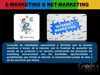 Conjunto de estrategias, operaciones y técnicas que se pueden
coordinar a través de la Internet, con la finalidad de aumentar las
ventas de un producto o un servicio combinando los principios del
marketing convencional con las bondades, oportunidades y
posibilidades que brinda la Internet, la interactividad propia de ésta y
de los servicios que ofrece.
E-MARKETING O NET-MARKETING
 