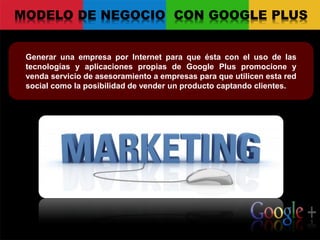 MODELO DE NEGOCIO CON GOOGLE PLUS
Generar una empresa por Internet para que ésta con el uso de las
tecnologías y aplicaciones propias de Google Plus promocione y
venda servicio de asesoramiento a empresas para que utilicen esta red
social como la posibilidad de vender un producto captando clientes.
 