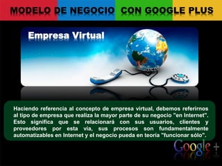 Empresa Virtual
MODELO DE NEGOCIO CON GOOGLE PLUS
Haciendo referencia al concepto de empresa virtual, debemos referirnos
al tipo de empresa que realiza la mayor parte de su negocio "en Internet".
Esto significa que se relacionará con sus usuarios, clientes y
proveedores por esta vía, sus procesos son fundamentalmente
automatizables en Internet y el negocio pueda en teoría "funcionar sólo".
 