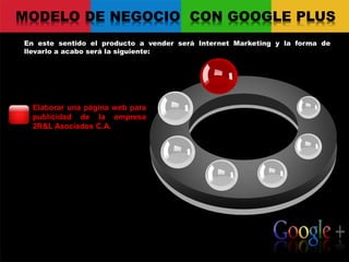 MODELO DE NEGOCIO CON GOOGLE PLUS
En este sentido el producto a vender será Internet Marketing y la forma de
llevarlo a acabo será la siguiente:
Your logo
Elaborar una página web para
publicidad de la empresa
2R&L Asociados C.A.
 