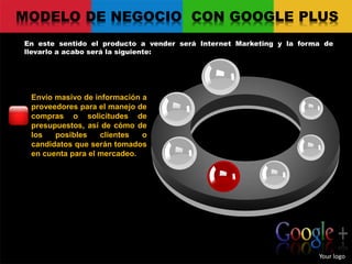 MODELO DE NEGOCIO CON GOOGLE PLUS
En este sentido el producto a vender será Internet Marketing y la forma de
llevarlo a acabo será la siguiente:
Your logo
Envío masivo de información a
proveedores para el manejo de
compras o solicitudes de
presupuestos, así de cómo de
los posibles clientes o
candidatos que serán tomados
en cuenta para el mercadeo.
 