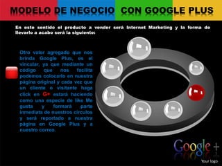 MODELO DE NEGOCIO CON GOOGLE PLUS
En este sentido el producto a vender será Internet Marketing y la forma de
llevarlo a acabo será la siguiente:
Your logo
Otro valor agregado que nos
brinda Google Plus, es el
vincular, ya que mediante un
código que nos facilita
podemos colocarlo en nuestra
página original y cada vez que
un cliente o visitante haga
click en G+ estará haciendo
como una especie de like Me
gusta y formará parte
inmediata de nuestros círculos
y será reportado a nuestra
página en Google Plus y a
nuestro correo.
 