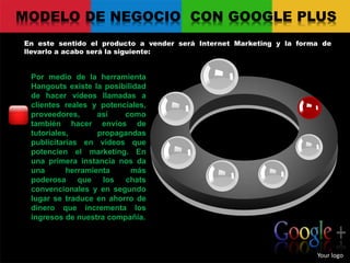 MODELO DE NEGOCIO CON GOOGLE PLUS
En este sentido el producto a vender será Internet Marketing y la forma de
llevarlo a acabo será la siguiente:
Your logo
Por medio de la herramienta
Hangouts existe la posibilidad
de hacer vídeos llamadas a
clientes reales y potenciales,
proveedores, así como
también hacer envíos de
tutoriales, propagandas
publicitarias en vídeos que
potencien el marketing. En
una primera instancia nos da
una herramienta más
poderosa que los chats
convencionales y en segundo
lugar se traduce en ahorro de
dinero que incrementa los
ingresos de nuestra compañía.
 