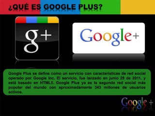 ¿QUÉ ES GOOGLE PLUS?
Google Plus se define como un servicio con características de red social
operado por Google Inc. El servicio, fue lanzado en junio 28 de 2011, y
está basado en HTML5. Google Plus ya es la segunda red social más
popular del mundo con aproximadamente 343 millones de usuarios
activos.
 