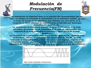 Modulación de
                     Frecuencia(FM)
   La modulación de amplitud tiene en la práctica dos inconvenientes: por un
lado , no siempre se transmite la información con la suficiente calidad , ya que
     el ancho de banda en las emisiones está limitado; por otra parte, en la
    recepción es difícil eliminar las interferencias producidas por descargas
                            atmosféricas , motores, etc.
    La modulación de frecuencia consiste en varar la frecuencia de la onda 
     portadora de acuerdo con la intensidad de la onda de información . La
      amplitud de la onda modulada es constante e igual que la de la onda
                                     portadora.
La frecuencia de la portadora oscila más o menos rápidamente , según la onda
    moduladora, esto es , si aplicamos una moduladora de 100 Hz , la onda
 modulada se desplaza arriba y abajo cien veces en un segundo respecto de su
  frecuencia central , que es la portadora; además el grado de esta variación 
dependerá del volumen con que modulemos la portadora, a lo que denominamos
                              “índice de modulación”.
 