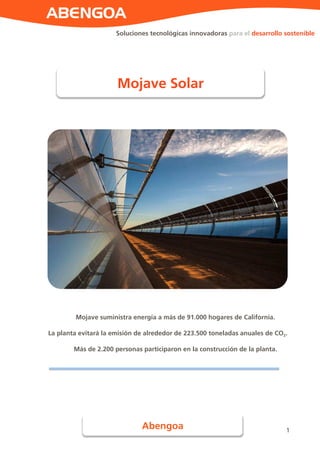 1
Soluciones tecnológicas innovadoras para el desarrollo sostenible
Mojave suministra energía a más de 91.000 hogares de California.
La planta evitará la emisión de alrededor de 223.500 toneladas anuales de CO2.
Más de 2.200 personas participaron en la construcción de la planta.
Mojave Solar
Abengoa
 