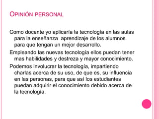 OPINIÓN PERSONAL
Como docente yo aplicaría la tecnología en las aulas
para la enseñanza aprendizaje de los alumnos
para que tengan un mejor desarrollo.
Empleando las nuevas tecnología ellos puedan tener
mas habilidades y destreza y mayor conocimiento.
Podemos involucrar la tecnología, impartiendo
charlas acerca de su uso, de que es, su influencia
en las personas, para que así los estudiantes
puedan adquirir el conocimiento debido acerca de
la tecnología.
 