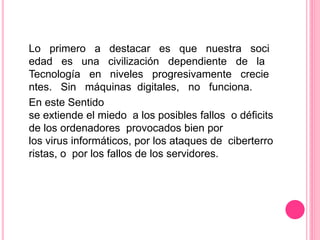 Lo primero a destacar es que nuestra soci
edad es una civilización dependiente de la
Tecnología en niveles progresivamente crecie
ntes. Sin máquinas digitales, no funciona.
En este Sentido
se extiende el miedo a los posibles fallos o déficits
de los ordenadores provocados bien por
los virus informáticos, por los ataques de ciberterro
ristas, o por los fallos de los servidores.
 