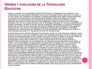 ORIGEN Y EVOLUCIÓN DE LA TECNOLOGÍA
EDUCATIVA
Origen y evolución de la Tecnología Educativa(TE) Surge En la Segunda Guerra Mundial, como
consecuencia de que el Estado Americano se vio en la necesidad de tener que formar y convertir a
un gran número de ciudadanos en soldados y oficiales preparados para realizar tareas específicas
en un período corto de tiempo. Este es el punto de partida o motor de arranque en donde la
enseñanza se ve caracterizada por la búsqueda de procesos eficaces de formación y por la
utilización de medios y recursos técnicos más sofisticados. Origen y evolución de la Tecnología
Educativa (TE) La (Te) o mejor conocida como la Tecnología Educativa, es una forma sistemática de
diseñar, desarrollar y evaluar el proceso total de enseñanza –aprendizaje, en términos de objetivos
específicos, es decir es una ciencia que nos permite trabajar en base a procedimientos siguiendo
ciertos criterios, que mejoran el proceso de enseñanza aprendizaje y así obtener un resultado
satisfactorio en nuestros alumnos. Décadas por las que atravesó la (TE) Década de los años 50 a
los 60 Década de los años 70. Década de los años 80. Década actual
Características de las décadas Década de los años 50 a los 60. En esta década se configura o se le
da forma o inicio a lo que hoy conocemos como (TE) Tecnología Educativa, es allí en los años 50 en
donde la Tecnología Educativa o (TE), empieza a conocerse como un objeto o campo de estudio en
la educación. En esta década de los años 50 y 60 existía una fascinación por los medios
audiovisuales porque estos constituían un medio de aprendizaje de una manera dinámica y
divertida. Aquí se pensaba y es una debilidad de esa década, que el simple hecho de yo utilizar un
medio o recurso tecnológico me garantizaba una educación de calidad y eso no es cierto esto me
ayuda, pero necesito más elementos para completar el proceso de Origen y evolución de la
Tecnología Educativa (TE) Década de los años 70. Aquí la (TE) se presenta como un enfoque
racional y sistemático para el diseño de la enseñanza, es decir que aquí es donde se empieza a
pensar en cómo diseñar un ambiente de aprendizaje dirigido al desarrollo cognitivo del alumno, en
palabras claras es aquí en donde se empieza a pensar que se debe de hacer para desarrollar al
máximo las capacidades intelectuales del alumno. Ésta representa la transición entre las creencias y
prácticas de la Tecnología Educativa utilizada en las décadas anteriores. Década de los años 80. En
esta década se hacen Fuertes críticas a todo lo que se realizó anteriormente. Aquí la (TE ) entró en
una crisis interna productos de los cuestionamientos que se le hicieron a su evolución e incidencia
para mejorar la calidad en los centros educativos. Década actual Debido al acelerado cambio de las
sociedades y a este mundo globalizado en que vivimos, la( Te) tomó importancia y constituye un
elemento fundamental para mejorar y complementar la calidad de la educación. Aquí se empieza a
tener un mejor dominio de los medios multimedia debido a las mejoras que se le hizo anteriormente,
surge el internet.
 