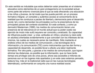 En este sentido es indudable que estos deberían estar presentes en el sistema
educativo como elementos de un gran protagonismo en la sociedad actual,
como parte del entorno vivencial para el que se está ofreciendo una educación
a los niños y jóvenes, de tal modo que les pueda permitir, en un proceso
formativo integral, un completo y auténtico acceso al conocimiento de la
realidad que les conduzca a pautas de libertad y democracia para el desarrollo
social, tal y como demandan los principales currícu la prescriptivos de los
principales países del contexto occidental. En este contexto, y como ya
demostró Masterman (1990), los medios de comunicación tienen una
presencia de tal relevancia en el mundo actual que su poder (cada vez
ejercido de modo más sutil) requiere ser conocido y analizado. Su capacidad
de influencia puede crear –y crea- actitudes en niños y jóvenes (y claro está
en adultos) orientadas evidentemente a que coincidan con los intereses de los
mismos, los cuales es necesario poner de manifiesto. Sólo mediante el
análisis crítico de los medios de comunicación, y las tecnologías de la
información y la comunicación (TIC) como instrumentos que les dan forma y
capacidad de desarrollo, es posible llevar a efecto una labor realmente
formativa. Por otra parte, y gracias a los medios de comunicación, que logran
eliminar las distancias, es posible que la información, que no hace tanto
tiempo era privilegio solo de unos pocos, ahora sea accesible a millones de
personas aun en los lugares más apartados (y en este caso estamos pensado,
todavía hoy, más en la tradicional radio que en las nuevas tecnologías
telemáticas), conformando en conjunto una nueva realidad social.
 