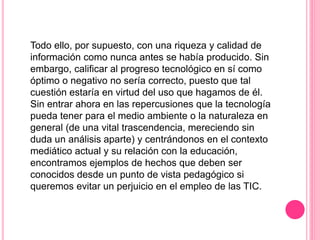 Todo ello, por supuesto, con una riqueza y calidad de
información como nunca antes se había producido. Sin
embargo, calificar al progreso tecnológico en sí como
óptimo o negativo no sería correcto, puesto que tal
cuestión estaría en virtud del uso que hagamos de él.
Sin entrar ahora en las repercusiones que la tecnología
pueda tener para el medio ambiente o la naturaleza en
general (de una vital trascendencia, mereciendo sin
duda un análisis aparte) y centrándonos en el contexto
mediático actual y su relación con la educación,
encontramos ejemplos de hechos que deben ser
conocidos desde un punto de vista pedagógico si
queremos evitar un perjuicio en el empleo de las TIC.
 