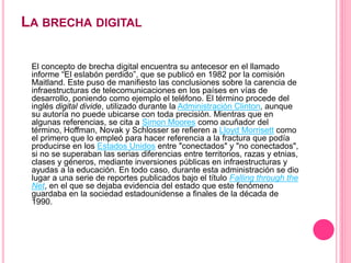 LA BRECHA DIGITAL
El concepto de brecha digital encuentra su antecesor en el llamado
informe “El eslabón perdido”, que se publicó en 1982 por la comisión
Maitland. Este puso de manifiesto las conclusiones sobre la carencia de
infraestructuras de telecomunicaciones en los países en vías de
desarrollo, poniendo como ejemplo el teléfono. El término procede del
inglés digital divide, utilizado durante la Administración Clinton, aunque
su autoría no puede ubicarse con toda precisión. Mientras que en
algunas referencias, se cita a Simon Moores como acuñador del
término, Hoffman, Novak y Schlosser se refieren a Lloyd Morrisett como
el primero que lo empleó para hacer referencia a la fractura que podía
producirse en los Estados Unidos entre "conectados" y "no conectados",
si no se superaban las serias diferencias entre territorios, razas y etnias,
clases y géneros, mediante inversiones públicas en infraestructuras y
ayudas a la educación. En todo caso, durante esta administración se dio
lugar a una serie de reportes publicados bajo el título Falling through the
Net, en el que se dejaba evidencia del estado que este fenómeno
guardaba en la sociedad estadounidense a finales de la década de
1990.
 