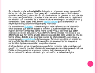 Se entiende por brecha digital la distancia en el acceso, uso y apropiación
de las tecnologías tanto a nivel geográfico, a nivel socioeconómico (entre
quintiles de ingreso) y también en las dimensiones de género, en articulación
con otras desigualdades culturales. Cabe destacar que la brecha digital está
en relación con la calidad de la infraestructura tecnológica, los dispositivos y
conexiones, pero sobre todo, con el capital cultural para transformar la
información circulante en conocimiento relevante.
De acuerdo con Eurostat, la brecha digital hace referencia a la "distinción
entre aquellos que tienen acceso a Internet y pueden hacer uso de los
nuevos servicios ofrecidos por la World Wide Web, y aquellos que están
excluidos de estos servicios".2 Este término también hace referencia a las
diferencias que hay entre grupos según su capacidad para utilizar las TIC de
forma eficaz, debido a los distintos niveles de alfabetización, carencias, y
problemas de accesibilidad a la tecnología. También se utiliza en ocasiones
para señalar las diferencias entre aquellos grupos que tienen acceso a
contenidos digitales de calidad y aquellos que no.
América Latina se ha convertido en una de las regiones más proactivas del
mundo en relación con la inclusión de tecnología en sus sistemas educativos.
Estás políticas públicas apuntan a mejorar la inclusión social, la
democratización del conocimiento y la reducción de la brecha digital
 