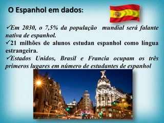 Em 2030, o 7,5% da população mundial será falante
nativa de espanhol.
21 milhões de alunos estudan espanhol como língua
estrangeira.
Estados Unidos, Brasil e Francia ocupam os três
primeros lugares em número de estudantes de espanhol
O Espanhol em dados:
 