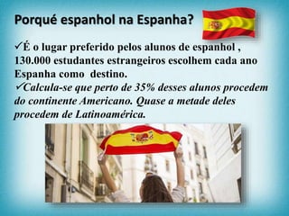 É o lugar preferido pelos alunos de espanhol ,
130.000 estudantes estrangeiros escolhem cada ano
Espanha como destino.
Calcula-se que perto de 35% desses alunos procedem
do continente Americano. Quase a metade deles
procedem de Latinoamérica.
Porqué espanhol na Espanha?
 