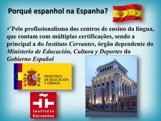 Pelo profissionalismo dos centros de ensino da língua,
que contam com múltiplas certificações, sendo a
principal a do Instituto Cervantes, órgão dependente do
Ministerio de Educación, Cultura y Deportes do
Gobierno Español
Porqué espanhol na Espanha?
 