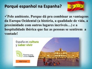 Pelo ambiente. Porque dá pra combinar as vantagens
da Europa Ocidental (a história, a qualidade de vida, a
proximidade com outros lugares incríveis…) e a
hospitalidade ibérica que faz as pessoas se sentirem a
vontade!
Porqué espanhol na Espanha?
 
