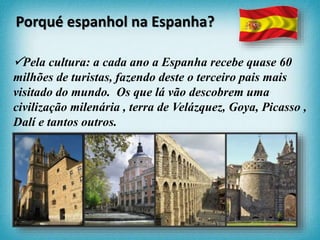 Pela cultura: a cada ano a Espanha recebe quase 60
milhões de turistas, fazendo deste o terceiro pais mais
visitado do mundo. Os que lá vão descobrem uma
civilização milenária , terra de Velázquez, Goya, Picasso ,
Dalí e tantos outros.
Porqué espanhol na Espanha?
 