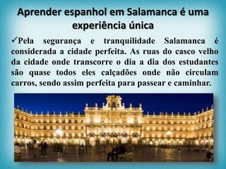 Pela segurança e tranquilidade Salamanca é
considerada a cidade perfeita. As ruas do casco velho
da cidade onde transcorre o dia a dia dos estudantes
são quase todos eles calçadões onde não circulam
carros, sendo assim perfeita para passear e caminhar.
Aprender espanhol em Salamanca é uma
experiência única
 