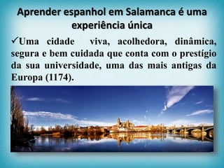 Uma cidade viva, acolhedora, dinâmica,
segura e bem cuidada que conta com o prestígio
da sua universidade, uma das mais antigas da
Europa (1174).
Aprender espanhol em Salamanca é uma
experiência única
 