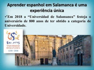 Em 2018 a “Universidad de Salamanca” festeja o
aniversário de 800 anos de ter obtido a categoria de
Universidade.
Aprender espanhol em Salamanca é uma
experiência única
 