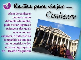Além de conhecer
culturas muito
diferentes da minha,
pude visitar lugares e
paisagens das quais
nunca vou me
esquecer, e tudo isso na
companhia de amigos
muito queridos e dos
novos amigos que lá
fiz. Beatriz Migliorini
 