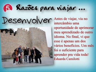 Antes de viajar, via no
intercâmbio uma
oportunidade de aprimorar
meu aprendizado de outro
idioma. No final, vi que
esse é apenas um dos
vários benefícios. Um mês
foi o suficiente para
aprender pra vida toda!
Eduarda Camilotti
 