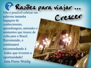 Não é possível colocar em
palavras tamanha
bagagem de
conhecimento,
aprendizagem, amizades e
momentos que trouxe de
volta para o Brasil.
Recomendo, e
continuarei
recomendando à
todos que tiverem a
oportunidade!
Jean Pierre Weidig
 