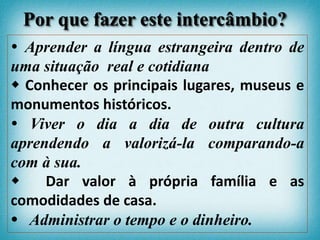  Aprender a língua estrangeira dentro de
uma situação real e cotidiana
 Conhecer os principais lugares, museus e
monumentos históricos.
 Viver o dia a dia de outra cultura
aprendendo a valorizá-la comparando-a
com à sua.
 Dar valor à própria família e as
comodidades de casa.
 Administrar o tempo e o dinheiro.
Por que fazer este intercâmbio?
 