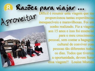 Difícil é resumir uma viagem que me
proporcionou tantas experiências
inesquecíveis e maravilhosas. Foi um
sonho realizado. Fiz a viagem
aos 15 anos e isso foi essencial
para o meu crescimento
pessoal, sem contar a bagagem
cultural de conviver com
pessoas tão diferentes todos
os dias. Todos que tiverem
a oportunidade, devem fazer
essa viagem!! Louise Morona
 