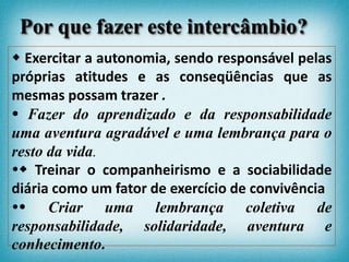  Exercitar a autonomia, sendo responsável pelas
próprias atitudes e as conseqüências que as
mesmas possam trazer .
 Fazer do aprendizado e da responsabilidade
uma aventura agradável e uma lembrança para o
resto da vida.
 Treinar o companheirismo e a sociabilidade
diária como um fator de exercício de convivência
 Criar uma lembrança coletiva de
responsabilidade, solidaridade, aventura e
conhecimento.
Por que fazer este intercâmbio?
 