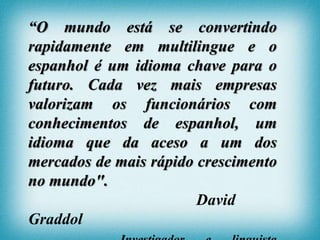 “O mundo está se convertindo
rapidamente em multilingue e o
espanhol é um idioma chave para o
futuro. Cada vez mais empresas
valorizam os funcionários com
conhecimentos de espanhol, um
idioma que da aceso a um dos
mercados de mais rápido crescimento
no mundo".
David
Graddol
 