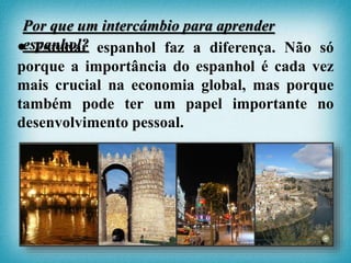  Estudar espanhol faz a diferença. Não só
porque a importância do espanhol é cada vez
mais crucial na economia global, mas porque
também pode ter um papel importante no
desenvolvimento pessoal.
Por que um intercámbio para aprender
espanhol?
 