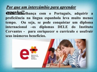 Pela semelhança com o Português, adquirir a
proficiência na língua espanhola leva muito menos
tempo. Ou seja, se pode conquistar um diploma
internacional –os diplomas DELE do Instituto
Cervantes - para enriquecer o currículo e usufruir
seus inúmeros benefícios.
Por que um intercámbio para aprender
espanhol?
 
