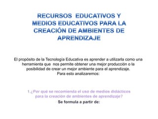 El propósito de la Tecnología Educativa es aprender a utilizarla como una
herramienta que nos permite obtener una mejor producción o la
posibilidad de crear un mejor ambiente para el aprendizaje.
Para esto analizaremos:

 