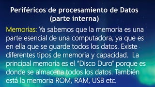 Periféricos de procesamiento de Datos
(parte interna)
Memorias: Ya sabemos que la memoria es una
parte esencial de una computadora, ya que es
en ella que se guarde todos los datos. Existe
diferentes tipos de memoria y capacidad. La
principal memoria es el “Disco Duro” porque es
donde se almacena todos los datos. También
está la memoria ROM, RAM, USB etc.
 