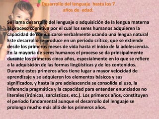 Desarrollo del lenguaje  hasta los 7años de  edad.Se llama desarrollo del lenguaje o adquisición de la lengua materna al proceso cognitivo por el cual los seres humanos adquieren la capacidad de comunicarse verbalmente usando una lengua naturalEste desarrollo se produce en un período crítico, que se extiende desde los primeros meses de vida hasta el inicio de la adolescencia. En la mayoría de seres humanos el proceso se da principalmente durante los primeros cinco años, especialmente en lo que se refiere a la adquisición de las formas lingüísticas y de los contenidos. Durante estos primeros años tiene lugar a mayor velocidad de aprendizaje y se adquieren los elementos básicos y sus significados, y hasta la pre adolescencia se consolida el uso, la inferencia pragmáticay la capacidad para entender enunciados no literales (irónicos, sarcásticos, etc.). Los primeros años, constituyen el período fundamental aunque el desarrollo del lenguaje se prolonga mucho más allá de los primeros años.