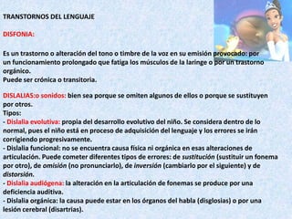 TRANSTORNOS DEL LENGUAJEDISFONIA:DISLALIAS:osonidos: bien sea porque se omiten algunos de ellos o porque se sustituyen por otros.Tipos:- Dislalia evolutiva: propia del desarrollo evolutivo del niño. Se considera dentro de lo normal, pues el niño está en proceso de adquisición del lenguaje y los errores se irán corrigiendo progresivamente.- Dislalia funcional: no se encuentra causa física ni orgánica en esas alteraciones de articulación. Puede cometer diferentes tipos de errores: de sustitución (sustituir un fonema por otro), de omisión (no pronunciarlo), de inversión (cambiarlo por el siguiente) y de distorsión.- Dislalia audiógena: la alteración en la articulación de fonemas se produce por una deficiencia auditiva.- Dislalia orgánica: la causa puede estar en los órganos del habla (disglosias) o por una lesión cerebral (disartrias).Es un trastorno o alteración del tono o timbre de la voz en su emisión provocado: por un funcionamiento prolongado que fatiga los músculos de la laringe o por un trastorno orgánico. Puede ser crónica o transitoria. 