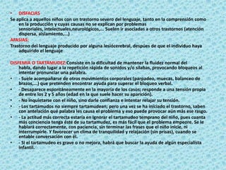 DISFACIASSe aplica a aquellos niños con un trastorno severo del lenguaje, tanto en la comprensión como en la producción y cuyas causas no se explican por problemas sensoriales, intelectuales,neurológicos,... Suelen ir asociadas a otros trastornos (atención dispersa, aislamiento,...)AFASIAS:Trastorno del lenguaje producido por alguna lesiócerebral, despúes de que el individuo haya adquirido el lenguajeDISFEMIA O TARTAMUDEZ:Consiste en la dificultad de mantener la fluidez normal del habla, dando lugar a la repetición rápida de sonidos y/o sílabas, provocando bloqueos al intentar pronunciar una palabra.- Suele acompañarse de otros movimientos corporales (parpadeo, muecas, balanceo de brazos,...) que pretenden encontrar ayuda para superar el bloqueo verbal. - Desaparece espontáneamente en la mayoría de los casos; responde a una tensión propia de entre los 2 y 5 años (edad en la que suele hacer su aparición). - No inquietarse con el niño, sino darle confianza e intentar relajar su tensión. - Los tartamudos no siempre tartamudean; pero una vez se ha iniciado el trastorno, saben con antelación qué palabra les causa el problema y eso puede provocar aún más ese rasgo. - La actitud más correcta estaría en ignorar el tartamudeo temprano del niño, pues cuanta más conciencia tenga éste de su tartamudez, es más fácil que el problema empeore. Se le hablará correctamente, con paciencia, sin terminar las frases que el niño inicie, ni interrumpirle. Y favorecer un clima de tranquilidad y relajación (sin prisas), cuando se entable conversación con él. - Si el tartamudeo es grave o no mejora, habrá que buscar la ayuda de algún especialista infantil. 