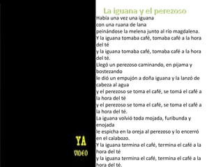 Había una vez una iguanacon una ruana de lanapeinándose la melena junto al río magdalena.Y la iguana tomaba café, tomaba café a la hora del téy la iguana tomaba café, tomaba café a la hora del té.Llegó un perezoso caminando, en pijama y bostezandole dió un empujón a doña iguana y la lanzó de cabeza al aguay el perezoso se toma el café, se tomá el café a la hora del téy el perezoso se toma el café, se toma el café a la hora del té.La iguana volvió toda mojada, furibunda y enojadale espicha en la oreja al perezoso y lo encerró en el calabozo.Y la iguana termina el café, termina el café a la hora del té y la iguana termina el café, termina el café a la hora del té. La iguana y el perezoso
