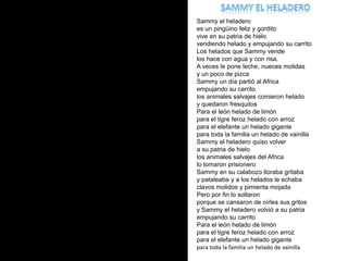 Sammy el heladero Sammy el heladeroes un pingüino feliz y gorditovive en su patria de hielovendiendo helado y empujando su carritoLos helados que Sammy vende los hace con agua y con risa.A veces le pone leche, nueces molidasy un poco de pizcaSammy un día partió al Africaempujando su carritolos animales salvajes comieron heladoy quedaron fresquitosPara el león helado de limónpara el tigre feroz helado con arrozpara el elefante un helado gigantepara toda la familia un helado de vainillaSammy el heladero quiso volvera su patria de hielolos animales salvajes del Africalo tomaron prisioneroSammy en su calabozo lloraba gritabay pataleaba y a los helados le echabaclavos molidos y pimienta mojadaPero por fin lo soltaron porque se cansaron de oírles sus gritosy Sammy el heladero volvió a su patria empujando su carritoPara el león helado de limónpara el tigre feroz helado con arrozpara el elefante un helado gigantepara toda la familia un helado de vainilla