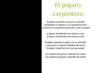 El pajaro carpintero El pájaro carpintero se puso a martillarhaciéndole un agujero a un gordísimo peral   las peras le reclamaron gritando a más no podersi sigues martillando nos vamos a caersi sigues martillando nos vamos a caerEl pájaro carpintero siguió con su martillary las peras se cayeron debajito del peral.El pájaro carpintero las tuvo que pegarcon elástico de goma y alambre de metalcon elástico de goma y alambre de metal 