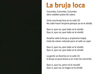 La bruja locaCutumba, Cutumba, Cutumbaabra cadabra patas de cabra.Vivía una bruja loca en la calle 22.No sabe hacer brujería porque ya se le olvidó.Que sí, que no, que todo se le olvidó.Que sí, que no, que todo se le olvidó.Anoche salió la bruja y al páramo trepó,trató de volver volando pero al valle se cayó.Que sí ,que no, que todo se le olvidó.Que sí, que no, que todo se le olvidó.La gente se divertía en la calle 22 la bruja se puso brava y en maíz los convirtió.Que sí, que no, pero no le resultóQue sí, que no, la magia se la olvidó