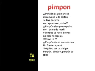 pimpon//Pimpón es un muñecomuy guapo y de cartónse lava la carita con agua y con jabón////Pimpón siempre se peina con   peine de marfily aunque se hace  tironesno llora ni hace así!!!!!ay¡¡¡¡¡ ////Pimpón dame la mano con Un fuerte  apretónYo quiero ser tu  amigoPimpón, pimpón, pimpón //(bis)