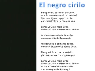El negro ciriloEl negro Cirilo se va muy tranquilo,va al Amazonas montado en su caimánlleva unas tijeras y aguja con hiloy un canasto lleno de migas de pan.Dónde va Cirilo, negro Cirilo.Dónde va Cirilo, montado en su caimán.Va al Amazonas a bailar la sambacon una negrita del Paranaguá.Al llegar al río al caimán le da frío. No quiere cruzarlo y se pone a tiritar.El negro cirilo le coce un vestidoy le hace un bote con migas de pan.Dónde va Cirilo, negro Cirilo.Dónde va Cirilo, montado en su caimán.Va al Amazonas a bailar la sambacon una negrita del Paranaguá. 