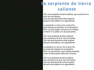La serpiente de tierra caliente/Ahí va la serpiente de tierra caliente  que cuando se ríe se le ven los dientes,¡Uy! que está demente critica la genteporque come plátano con aguardiente/La serpiente un día se vino a tierra fría,para hacerse un peinado, en la peluquería.Pero, ay qué tristeza, porque en su cabezano tiene ni un pelito y no se pudo peinar./Ahí va la serpiente de tierra calienteque cuando se ríe se le ven los dientes,¡Uy! que está demente critica la genteporque come plátano con aguardiente/La serpiente un día se vino a tierra fría.A comprarse zapatos en la zapatería.Pero, ay que pereza y que amarga sorpresa,como no tiene patas nada pudo comprar./Ahí va la serpiente de tierra calienteque cuando se ríe se le ven los dientes,¡Uy! que está demente critica la genteporque come plátano con aguardiente 