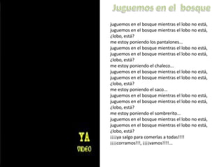 Juguemos en el  bosquejuguemos en el bosque mientras el lobo no está, juguemos en el bosque mientras el lobo no está, ¿lobo, está?me estoy poniendo los pantalones...juguemos en el bosque mientras el lobo no está, juguemos en el bosque mientras el lobo no está, ¿lobo, está?me estoy poniendo el chaleco...juguemos en el bosque mientras el lobo no está, juguemos en el bosque mientras el lobo no está, ¿lobo, está?me estoy poniendo el saco...juguemos en el bosque mientras el lobo no está, juguemos en el bosque mientras el lobo no está, ¿lobo, está?me estoy poniendo el sombrerito...juguemos en el bosque mientras el lobo no está, juguemos en el bosque mientras el lobo no está, ¿lobo, está?¡¡¡¡ya salgo para comerlas a todas!!!!¡¡¡¡corramos!!!, ¡¡¡¡vamos!!!!...